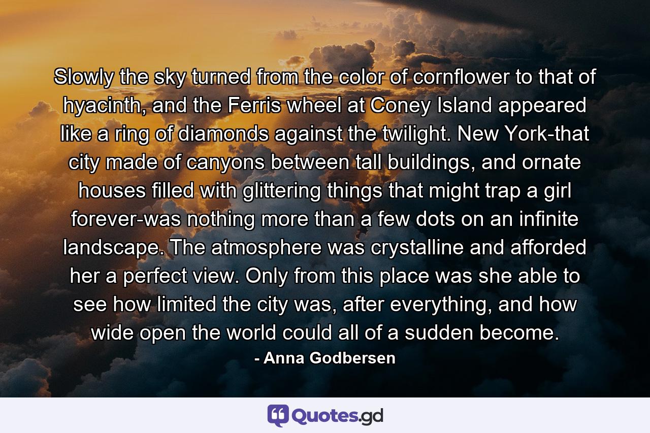 Slowly the sky turned from the color of cornflower to that of hyacinth, and the Ferris wheel at Coney Island appeared like a ring of diamonds against the twilight. New York-that city made of canyons between tall buildings, and ornate houses filled with glittering things that might trap a girl forever-was nothing more than a few dots on an infinite landscape. The atmosphere was crystalline and afforded her a perfect view. Only from this place was she able to see how limited the city was, after everything, and how wide open the world could all of a sudden become. - Quote by Anna Godbersen