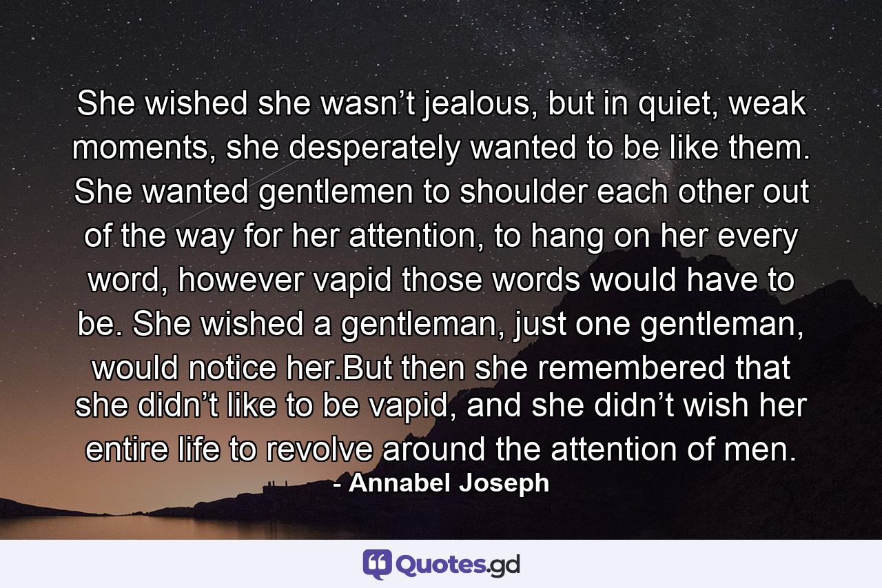 She wished she wasn’t jealous, but in quiet, weak moments, she desperately wanted to be like them. She wanted gentlemen to shoulder each other out of the way for her attention, to hang on her every word, however vapid those words would have to be. She wished a gentleman, just one gentleman, would notice her.But then she remembered that she didn’t like to be vapid, and she didn’t wish her entire life to revolve around the attention of men. - Quote by Annabel Joseph