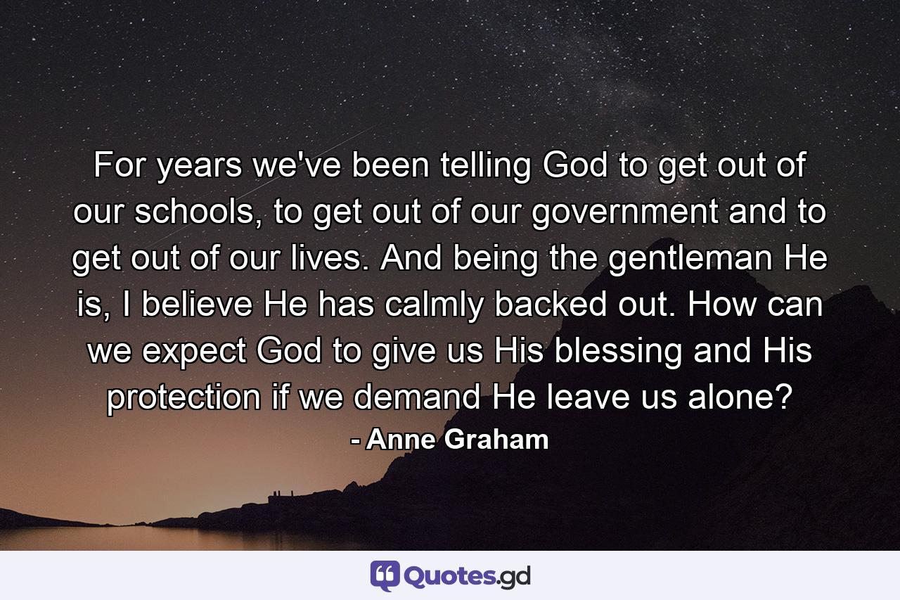 For years we've been telling God to get out of our schools, to get out of our government and to get out of our lives. And being the gentleman He is, I believe He has calmly backed out. How can we expect God to give us His blessing and His protection if we demand He leave us alone? - Quote by Anne Graham