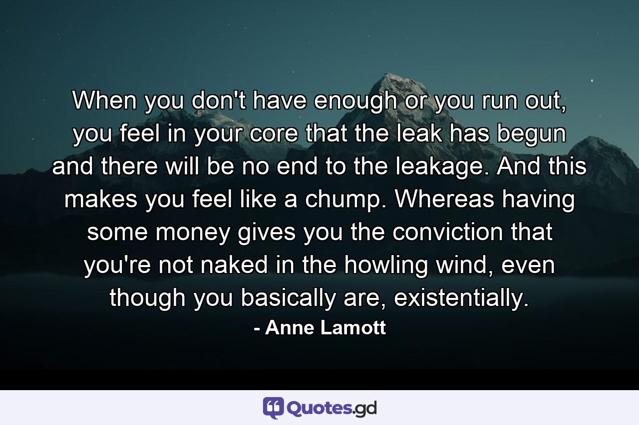 When you don't have enough or you run out, you feel in your core that the leak has begun and there will be no end to the leakage. And this makes you feel like a chump. Whereas having some money gives you the conviction that you're not naked in the howling wind, even though you basically are, existentially. - Quote by Anne Lamott