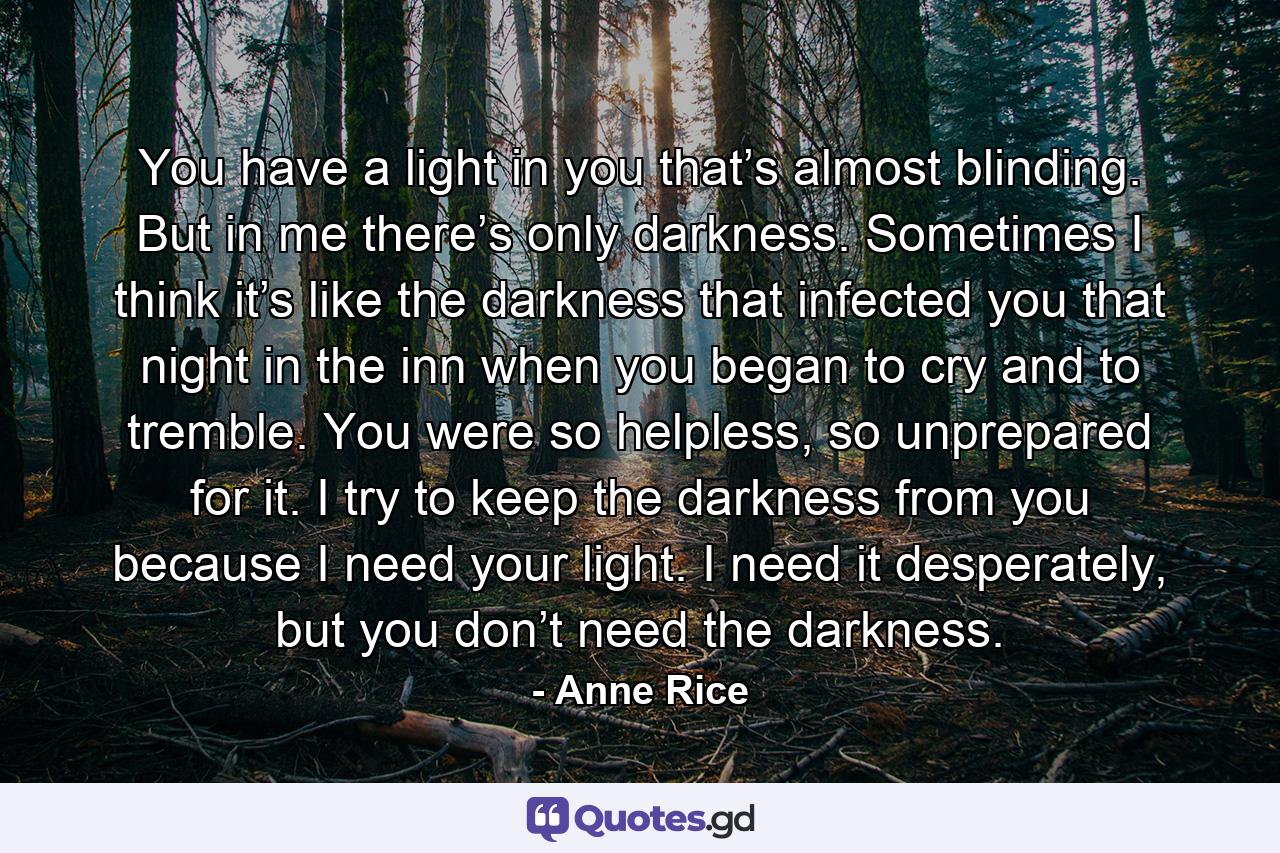 You have a light in you that’s almost blinding. But in me there’s only darkness. Sometimes I think it’s like the darkness that infected you that night in the inn when you began to cry and to tremble. You were so helpless, so unprepared for it. I try to keep the darkness from you because I need your light. I need it desperately, but you don’t need the darkness. - Quote by Anne Rice