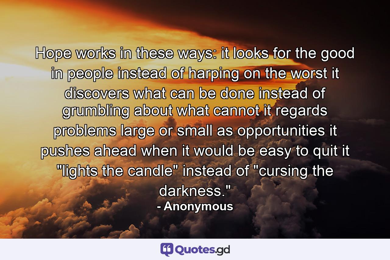 Hope works in these ways: it looks for the good in people instead of harping on the worst  it discovers what can be done instead of grumbling about what cannot  it regards problems  large or small  as opportunities  it pushes ahead when it would be easy to quit  it 