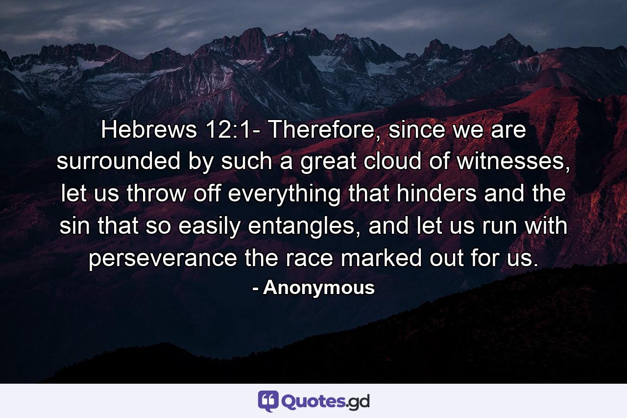 Hebrews 12:1- Therefore, since we are surrounded by such a great cloud of witnesses, let us throw off everything that hinders and the sin that so easily entangles, and let us run with perseverance the race marked out for us. - Quote by Anonymous