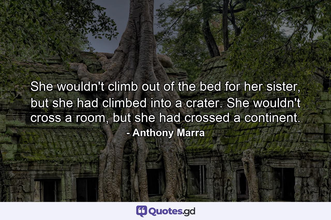 She wouldn't climb out of the bed for her sister, but she had climbed into a crater. She wouldn't cross a room, but she had crossed a continent. - Quote by Anthony Marra