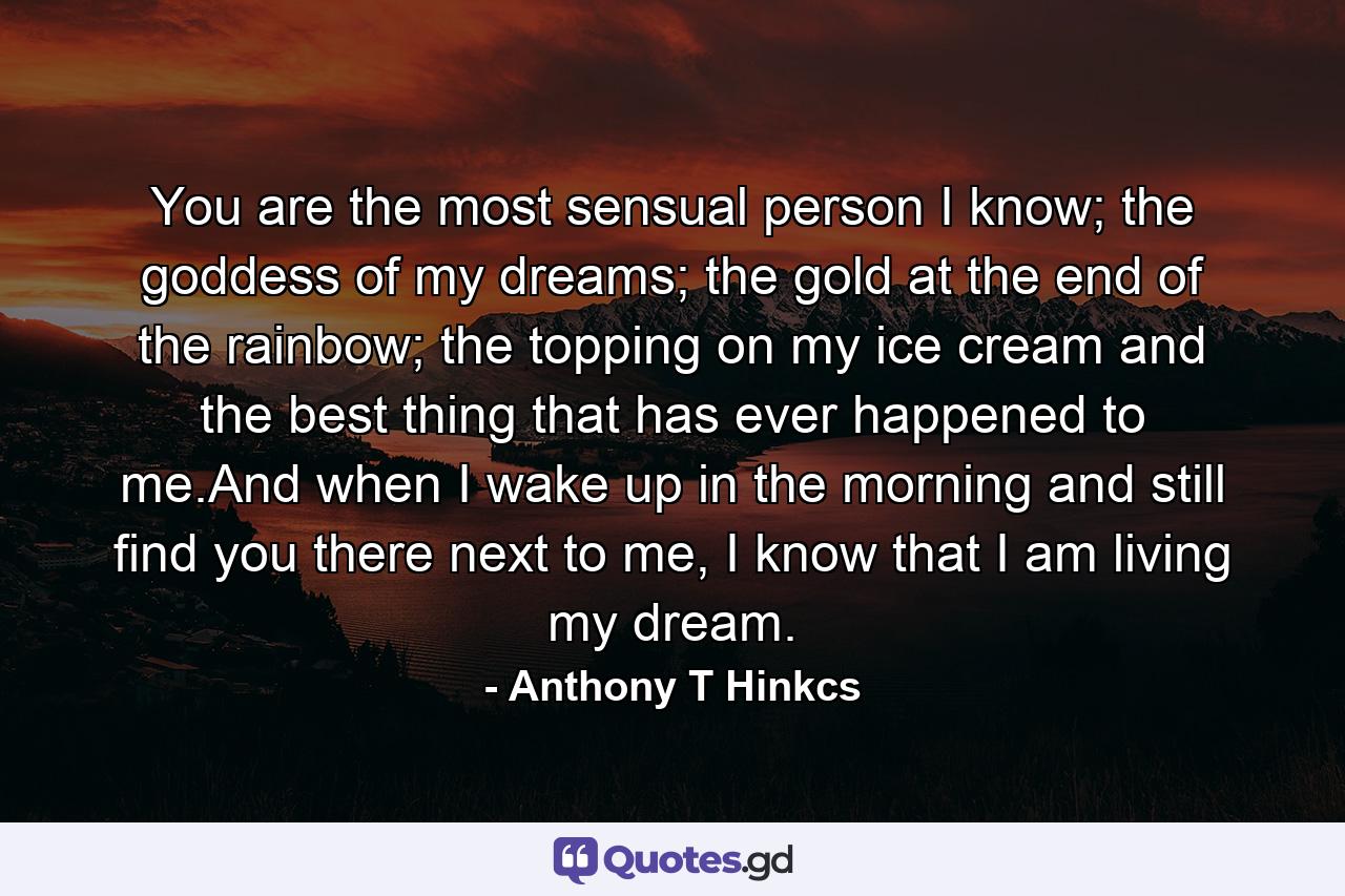 You are the most sensual person I know; the goddess of my dreams; the gold at the end of the rainbow; the topping on my ice cream and the best thing that has ever happened to me.And when I wake up in the morning and still find you there next to me, I know that I am living my dream. - Quote by Anthony T Hinkcs