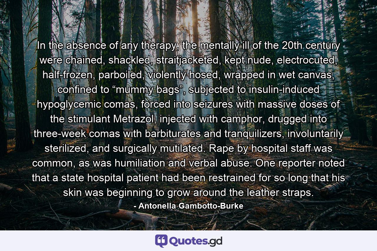 In the absence of any therapy, the mentally ill of the 20th century were chained, shackled, straitjacketed, kept nude, electrocuted, half-frozen, parboiled, violently hosed, wrapped in wet canvas, confined to “mummy bags”, subjected to insulin-induced hypoglycemic comas, forced into seizures with massive doses of the stimulant Metrazol, injected with camphor, drugged into three-week comas with barbiturates and tranquilizers, involuntarily sterilized, and surgically mutilated. Rape by hospital staff was common, as was humiliation and verbal abuse. One reporter noted that a state hospital patient had been restrained for so long that his skin was beginning to grow around the leather straps. - Quote by Antonella Gambotto-Burke