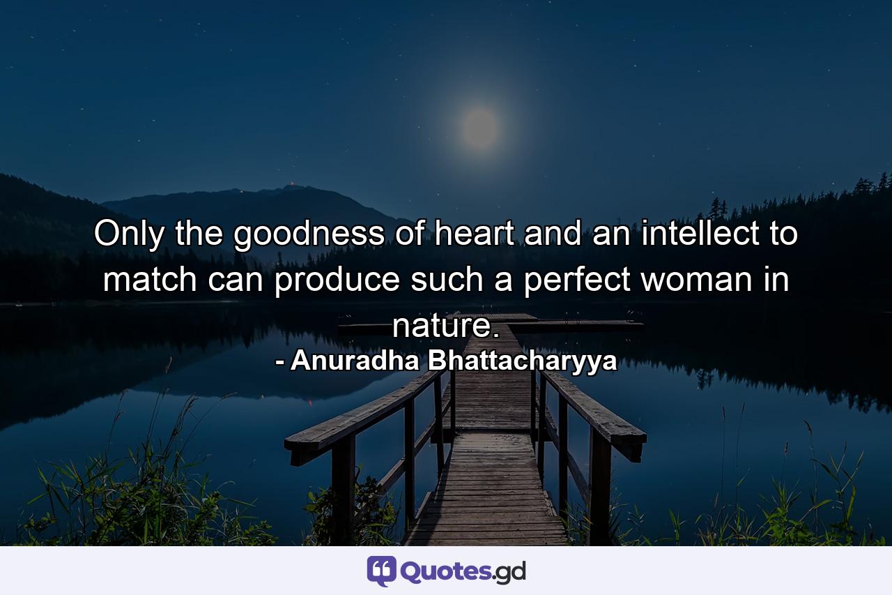 Only the goodness of heart and an intellect to match can produce such a perfect woman in nature. - Quote by Anuradha Bhattacharyya