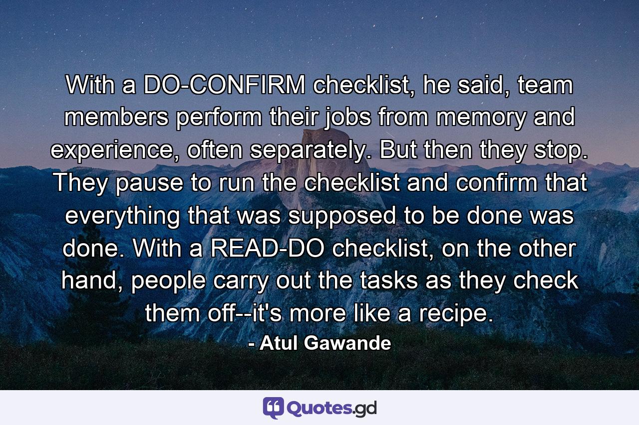 With a DO-CONFIRM checklist, he said, team members perform their jobs from memory and experience, often separately. But then they stop. They pause to run the checklist and confirm that everything that was supposed to be done was done. With a READ-DO checklist, on the other hand, people carry out the tasks as they check them off--it's more like a recipe. - Quote by Atul Gawande