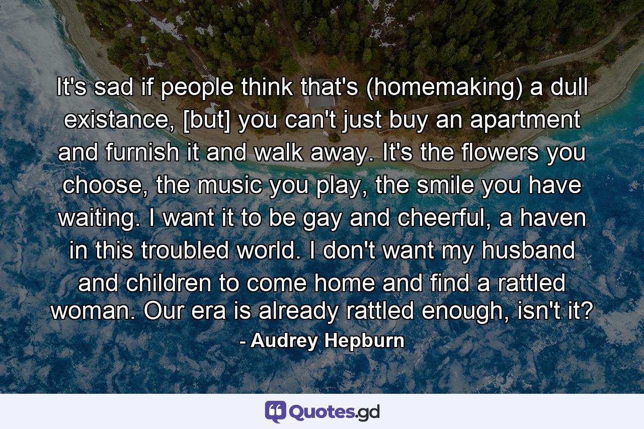 It's sad if people think that's (homemaking) a dull existance, [but] you can't just buy an apartment and furnish it and walk away. It's the flowers you choose, the music you play, the smile you have waiting. I want it to be gay and cheerful, a haven in this troubled world. I don't want my husband and children to come home and find a rattled woman. Our era is already rattled enough, isn't it? - Quote by Audrey Hepburn