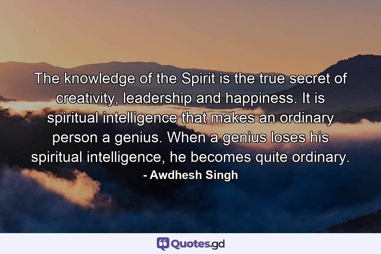 The knowledge of the Spirit is the true secret of creativity, leadership and happiness. It is spiritual intelligence that makes an ordinary person a genius. When a genius loses his spiritual intelligence, he becomes quite ordinary. - Quote by Awdhesh Singh