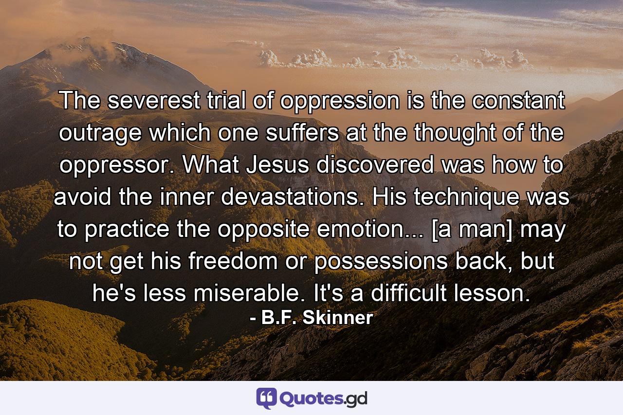 The severest trial of oppression is the constant outrage which one suffers at the thought of the oppressor. What Jesus discovered was how to avoid the inner devastations. His technique was to practice the opposite emotion... [a man] may not get his freedom or possessions back, but he's less miserable. It's a difficult lesson. - Quote by B.F. Skinner