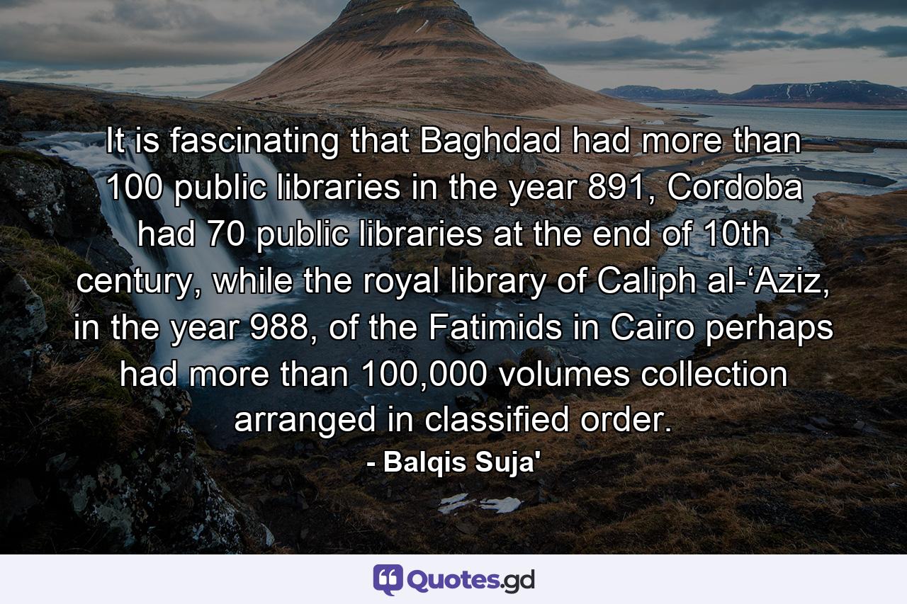 It is fascinating that Baghdad had more than 100 public libraries in the year 891, Cordoba had 70 public libraries at the end of 10th century, while the royal library of Caliph al-‘Aziz, in the year 988, of the Fatimids in Cairo perhaps had more than 100,000 volumes collection arranged in classified order. - Quote by Balqis Suja'