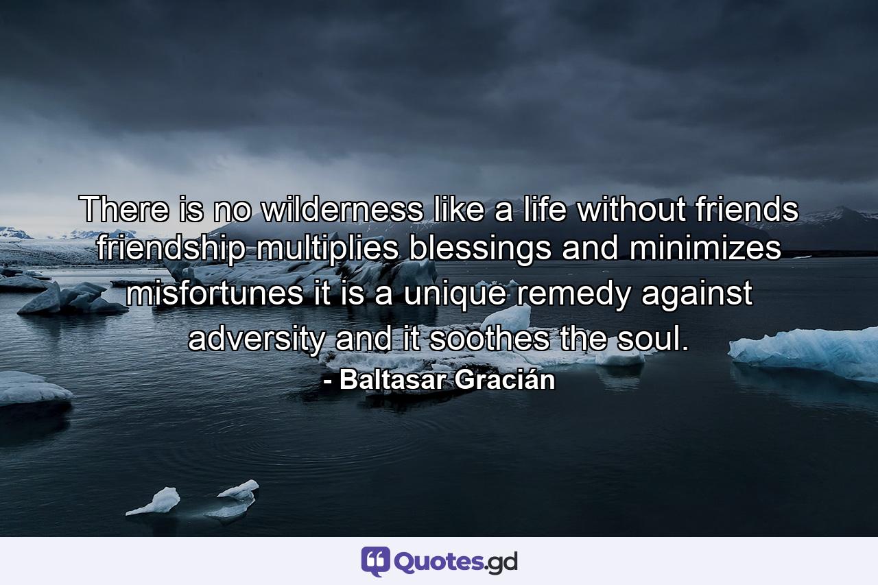 There is no wilderness like a life without friends  friendship multiplies blessings and minimizes misfortunes  it is a unique remedy against adversity  and it soothes the soul. - Quote by Baltasar Gracián