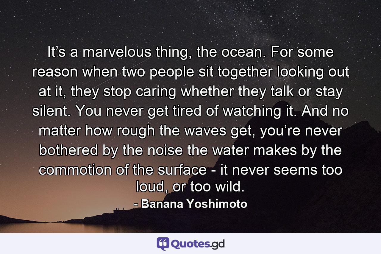 It’s a marvelous thing, the ocean. For some reason when two people sit together looking out at it, they stop caring whether they talk or stay silent. You never get tired of watching it. And no matter how rough the waves get, you’re never bothered by the noise the water makes by the commotion of the surface - it never seems too loud, or too wild. - Quote by Banana Yoshimoto