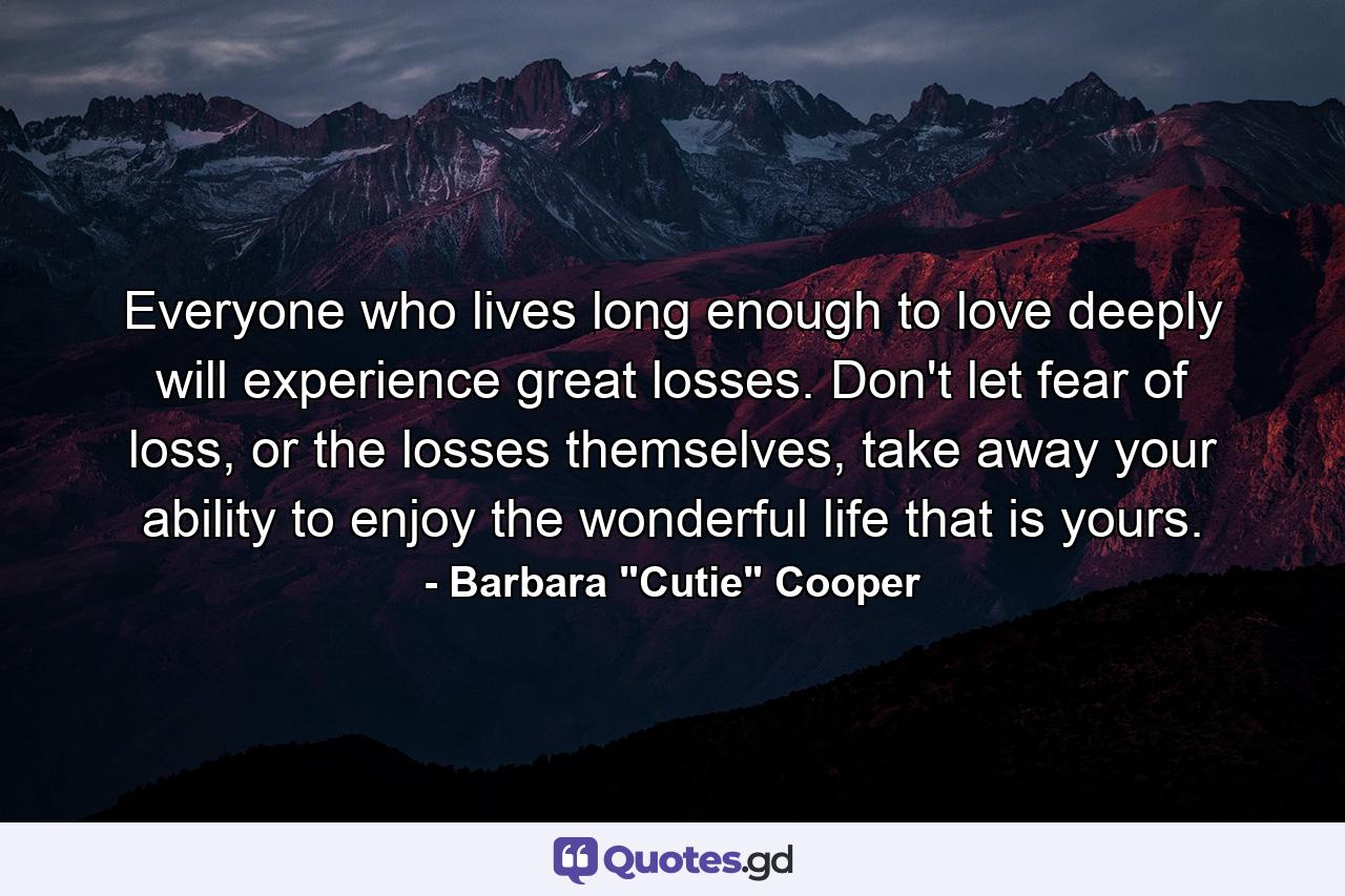 Everyone who lives long enough to love deeply will experience great losses. Don't let fear of loss, or the losses themselves, take away your ability to enjoy the wonderful life that is yours. - Quote by Barbara 