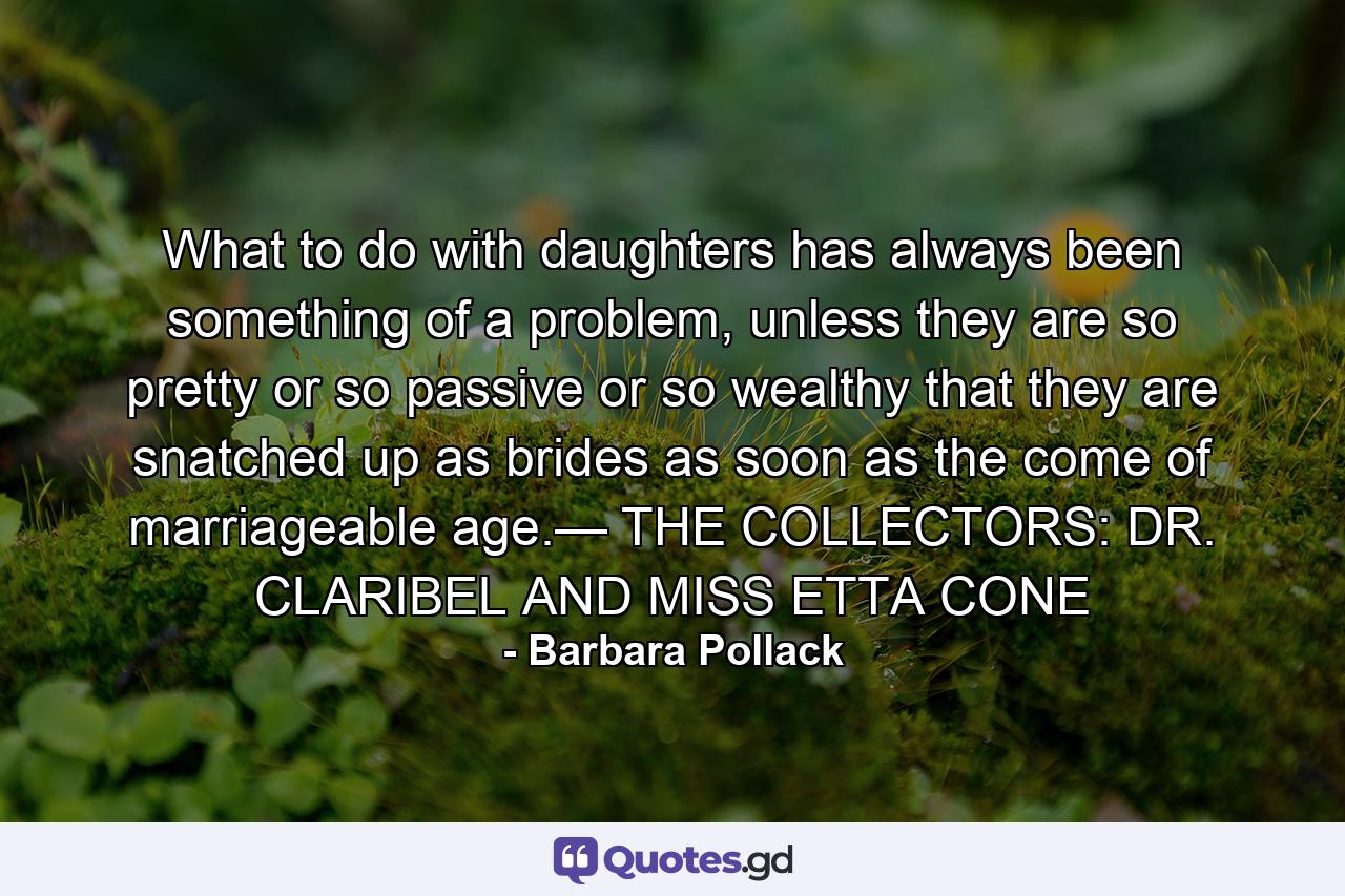 What to do with daughters has always been something of a problem, unless they are so pretty or so passive or so wealthy that they are snatched up as brides as soon as the come of marriageable age.— THE COLLECTORS: DR. CLARIBEL AND MISS ETTA CONE - Quote by Barbara Pollack