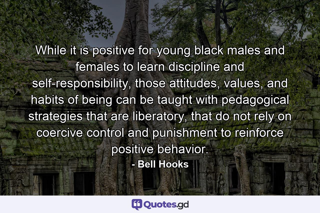 While it is positive for young black males and females to learn discipline and self-responsibility, those attitudes, values, and habits of being can be taught with pedagogical strategies that are liberatory, that do not rely on coercive control and punishment to reinforce positive behavior. - Quote by Bell Hooks