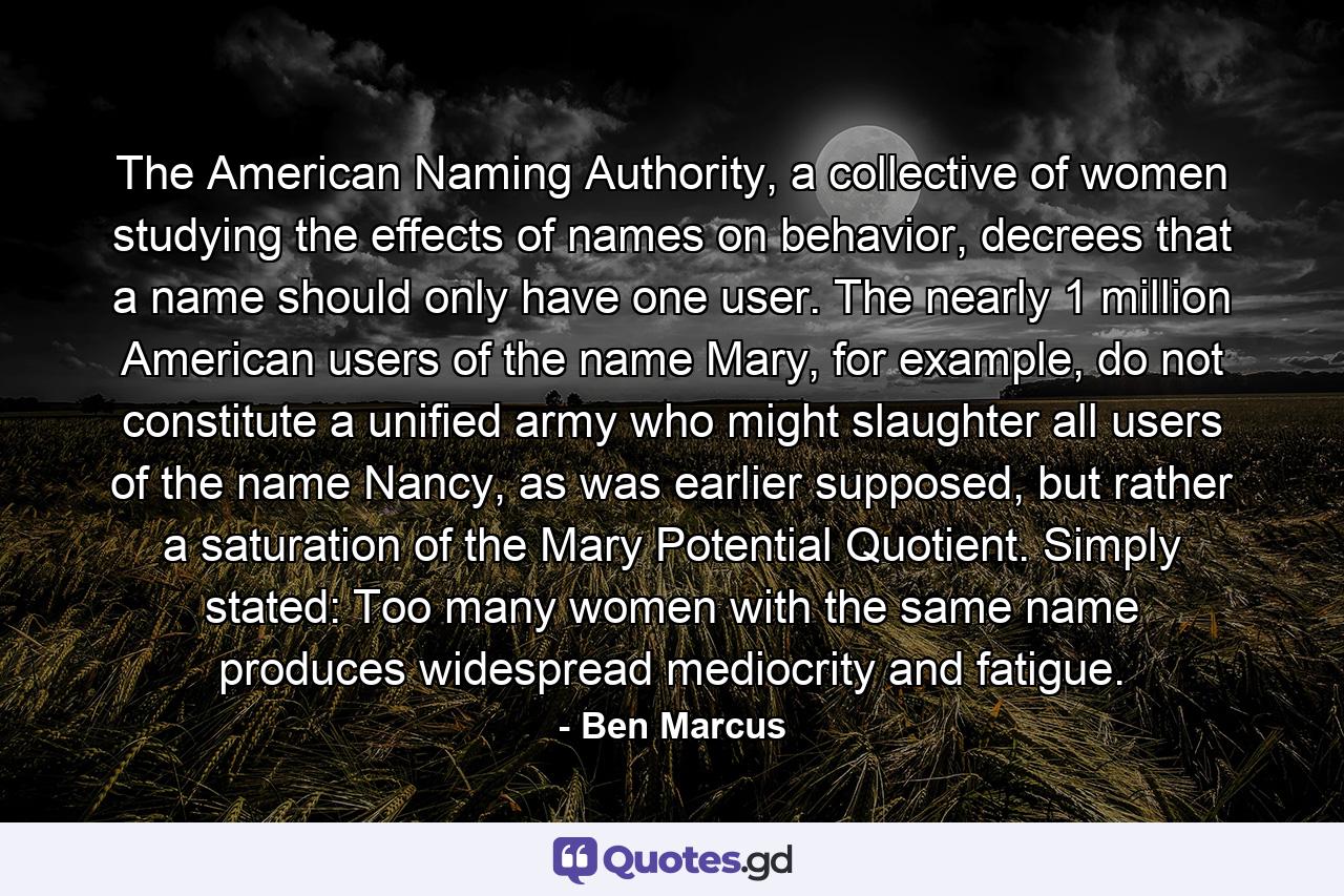 The American Naming Authority, a collective of women studying the effects of names on behavior, decrees that a name should only have one user. The nearly 1 million American users of the name Mary, for example, do not constitute a unified army who might slaughter all users of the name Nancy, as was earlier supposed, but rather a saturation of the Mary Potential Quotient. Simply stated: Too many women with the same name produces widespread mediocrity and fatigue. - Quote by Ben Marcus