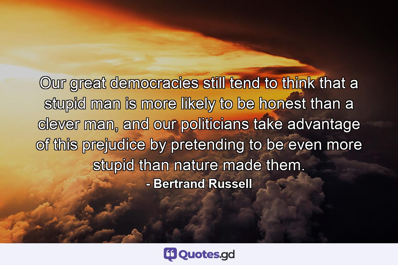 Our great democracies still tend to think that a stupid man is more likely to be honest than a clever man, and our politicians take advantage of this prejudice by pretending to be even more stupid than nature made them. - Quote by Bertrand Russell