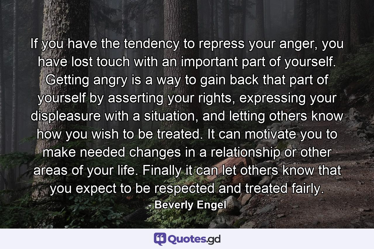 If you have the tendency to repress your anger, you have lost touch with an important part of yourself. Getting angry is a way to gain back that part of yourself by asserting your rights, expressing your displeasure with a situation, and letting others know how you wish to be treated. It can motivate you to make needed changes in a relationship or other areas of your life. Finally it can let others know that you expect to be respected and treated fairly. - Quote by Beverly Engel