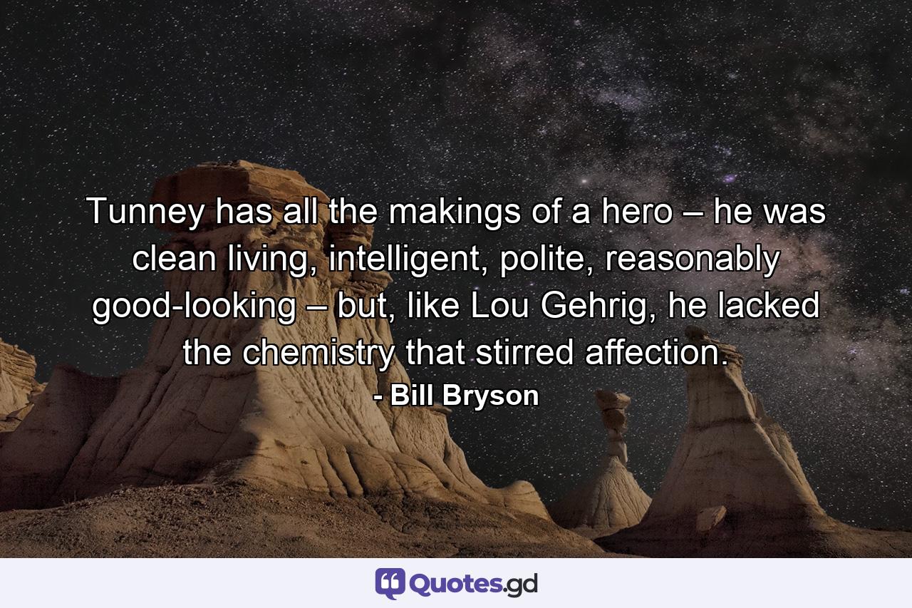 Tunney has all the makings of a hero – he was clean living, intelligent, polite, reasonably good-looking – but, like Lou Gehrig, he lacked the chemistry that stirred affection. - Quote by Bill Bryson