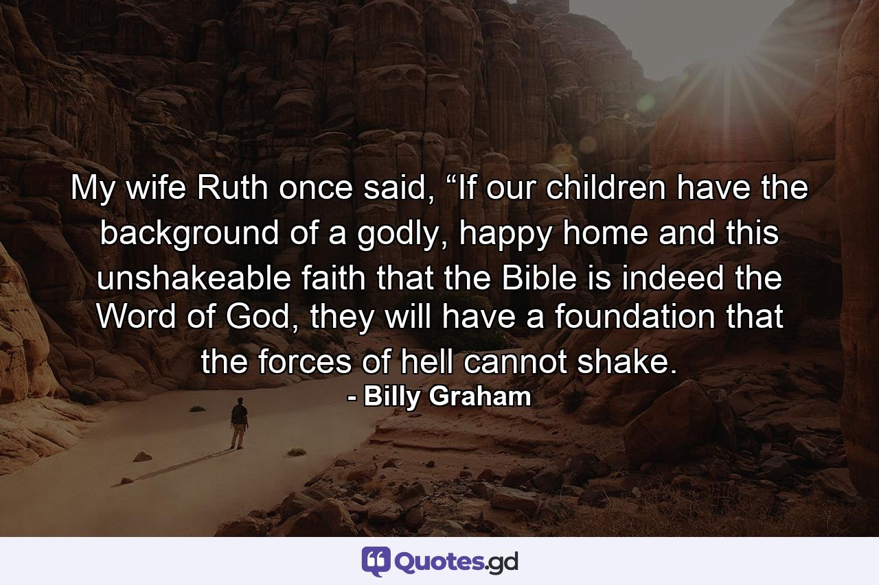 My wife Ruth once said, “If our children have the background of a godly, happy home and this unshakeable faith that the Bible is indeed the Word of God, they will have a foundation that the forces of hell cannot shake. - Quote by Billy Graham