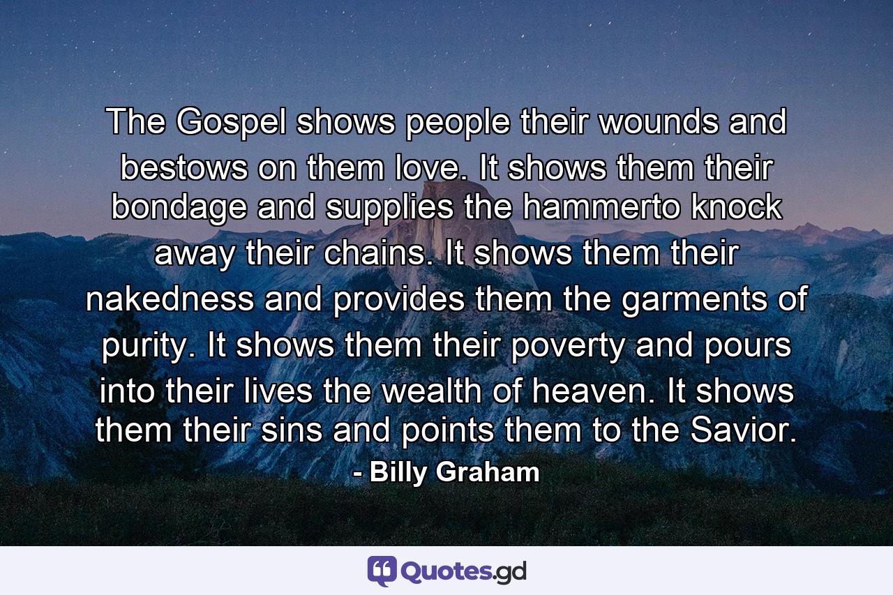 The Gospel shows people their wounds and bestows on them love. It shows them their bondage and supplies the hammerto knock away their chains. It shows them their nakedness and provides them the garments of purity. It shows them their poverty and pours into their lives the wealth of heaven. It shows them their sins and points them to the Savior. - Quote by Billy Graham