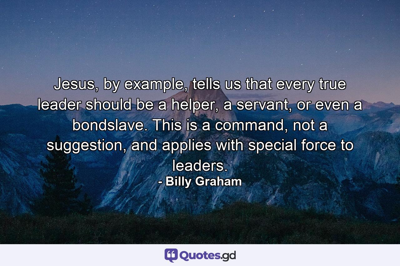 Jesus, by example, tells us that every true leader should be a helper, a servant, or even a bondslave. This is a command, not a suggestion, and applies with special force to leaders. - Quote by Billy Graham