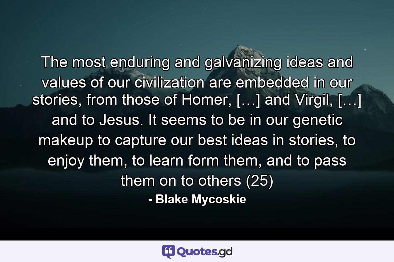 The most enduring and galvanizing ideas and values of our civilization are embedded in our stories, from those of Homer, […] and Virgil, […] and to Jesus. It seems to be in our genetic makeup to capture our best ideas in stories, to enjoy them, to learn form them, and to pass them on to others (25) - Quote by Blake Mycoskie