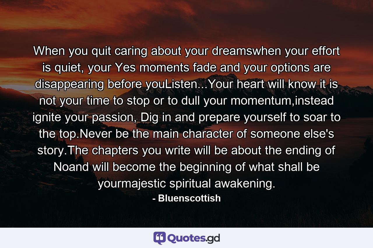 When you quit caring about your dreamswhen your effort is quiet, your Yes moments fade and your options are disappearing before youListen...Your heart will know it is not your time to stop or to dull your momentum,instead ignite your passion, Dig in and prepare yourself to soar to the top.Never be the main character of someone else's story.The chapters you write will be about the ending of Noand will become the beginning of what shall be yourmajestic spiritual awakening. - Quote by Bluenscottish