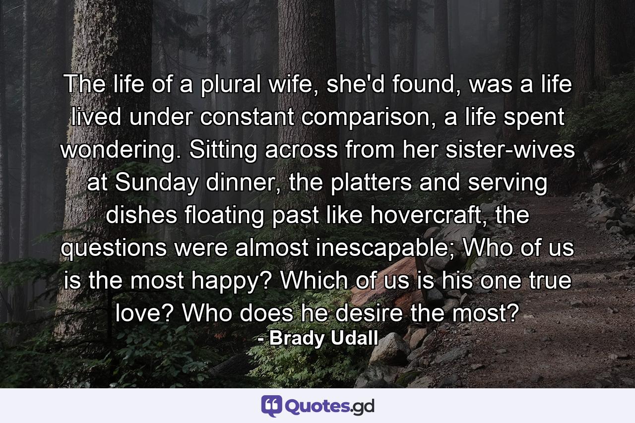 The life of a plural wife, she'd found, was a life lived under constant comparison, a life spent wondering. Sitting across from her sister-wives at Sunday dinner, the platters and serving dishes floating past like hovercraft, the questions were almost inescapable; Who of us is the most happy? Which of us is his one true love? Who does he desire the most? - Quote by Brady Udall