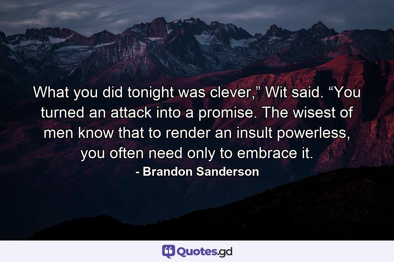 What you did tonight was clever,” Wit said. “You turned an attack into a promise. The wisest of men know that to render an insult powerless, you often need only to embrace it. - Quote by Brandon Sanderson