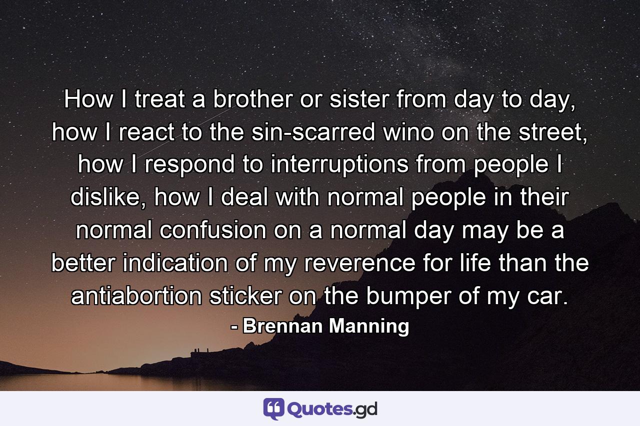 How I treat a brother or sister from day to day, how I react to the sin-scarred wino on the street, how I respond to interruptions from people I dislike, how I deal with normal people in their normal confusion on a normal day may be a better indication of my reverence for life than the antiabortion sticker on the bumper of my car. - Quote by Brennan Manning