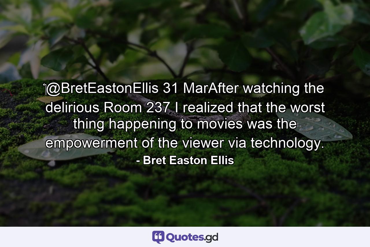 ‏@BretEastonEllis 31 MarAfter watching the delirious Room 237 I realized that the worst thing happening to movies was the empowerment of the viewer via technology. - Quote by Bret Easton Ellis