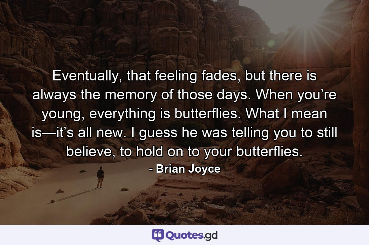 Eventually, that feeling fades, but there is always the memory of those days. When you’re young, everything is butterflies. What I mean is—it’s all new. I guess he was telling you to still believe, to hold on to your butterflies. - Quote by Brian Joyce