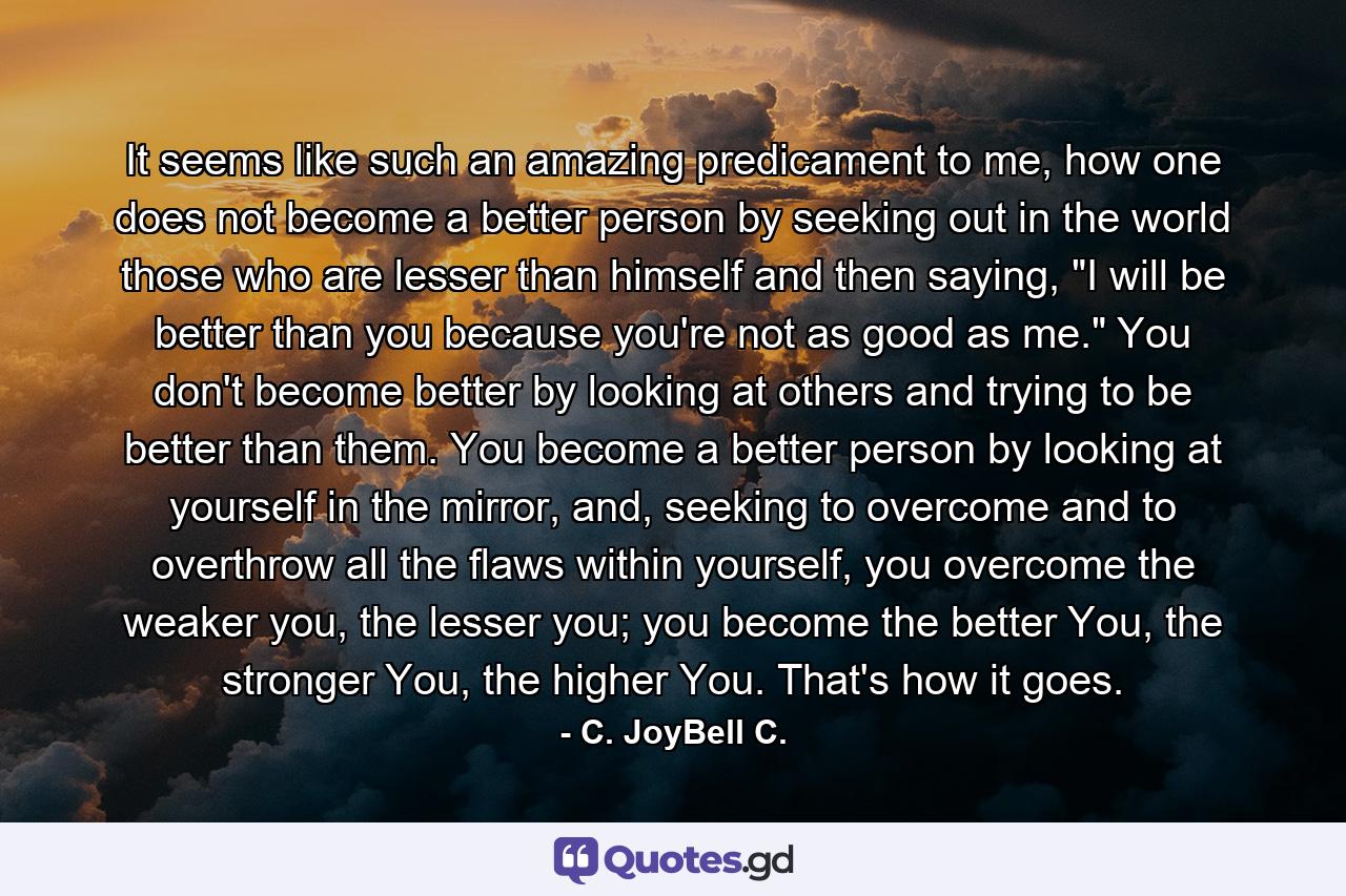 It seems like such an amazing predicament to me, how one does not become a better person by seeking out in the world those who are lesser than himself and then saying, 