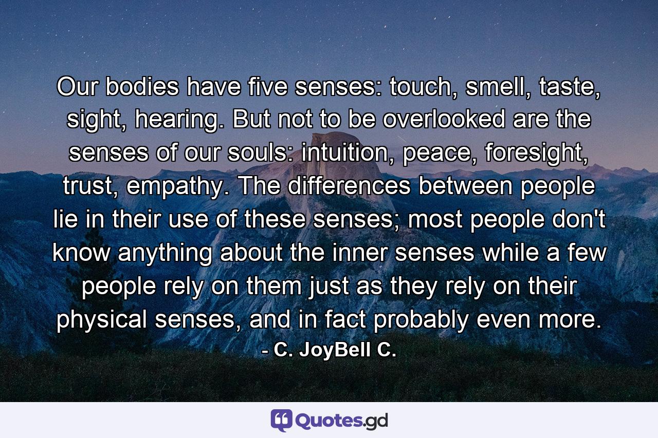 Our bodies have five senses: touch, smell, taste, sight, hearing. But not to be overlooked are the senses of our souls: intuition, peace, foresight, trust, empathy. The differences between people lie in their use of these senses; most people don't know anything about the inner senses while a few people rely on them just as they rely on their physical senses, and in fact probably even more. - Quote by C. JoyBell C.