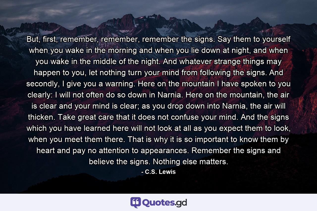 But, first, remember, remember, remember the signs. Say them to yourself when you wake in the morning and when you lie down at night, and when you wake in the middle of the night. And whatever strange things may happen to you, let nothing turn your mind from following the signs. And secondly, I give you a warning. Here on the mountain I have spoken to you clearly: I will not often do so down in Narnia. Here on the mountain, the air is clear and your mind is clear; as you drop down into Narnia, the air will thicken. Take great care that it does not confuse your mind. And the signs which you have learned here will not look at all as you expect them to look, when you meet them there. That is why it is so important to know them by heart and pay no attention to appearances. Remember the signs and believe the signs. Nothing else matters. - Quote by C.S. Lewis