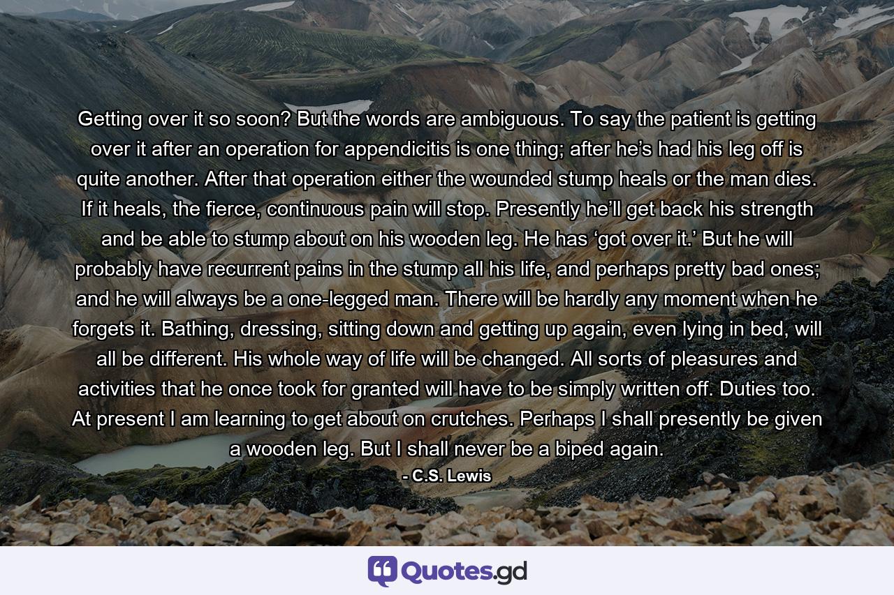Getting over it so soon? But the words are ambiguous. To say the patient is getting over it after an operation for appendicitis is one thing; after he’s had his leg off is quite another. After that operation either the wounded stump heals or the man dies. If it heals, the fierce, continuous pain will stop. Presently he’ll get back his strength and be able to stump about on his wooden leg. He has ‘got over it.’ But he will probably have recurrent pains in the stump all his life, and perhaps pretty bad ones; and he will always be a one-legged man. There will be hardly any moment when he forgets it. Bathing, dressing, sitting down and getting up again, even lying in bed, will all be different. His whole way of life will be changed. All sorts of pleasures and activities that he once took for granted will have to be simply written off. Duties too. At present I am learning to get about on crutches. Perhaps I shall presently be given a wooden leg. But I shall never be a biped again. - Quote by C.S. Lewis