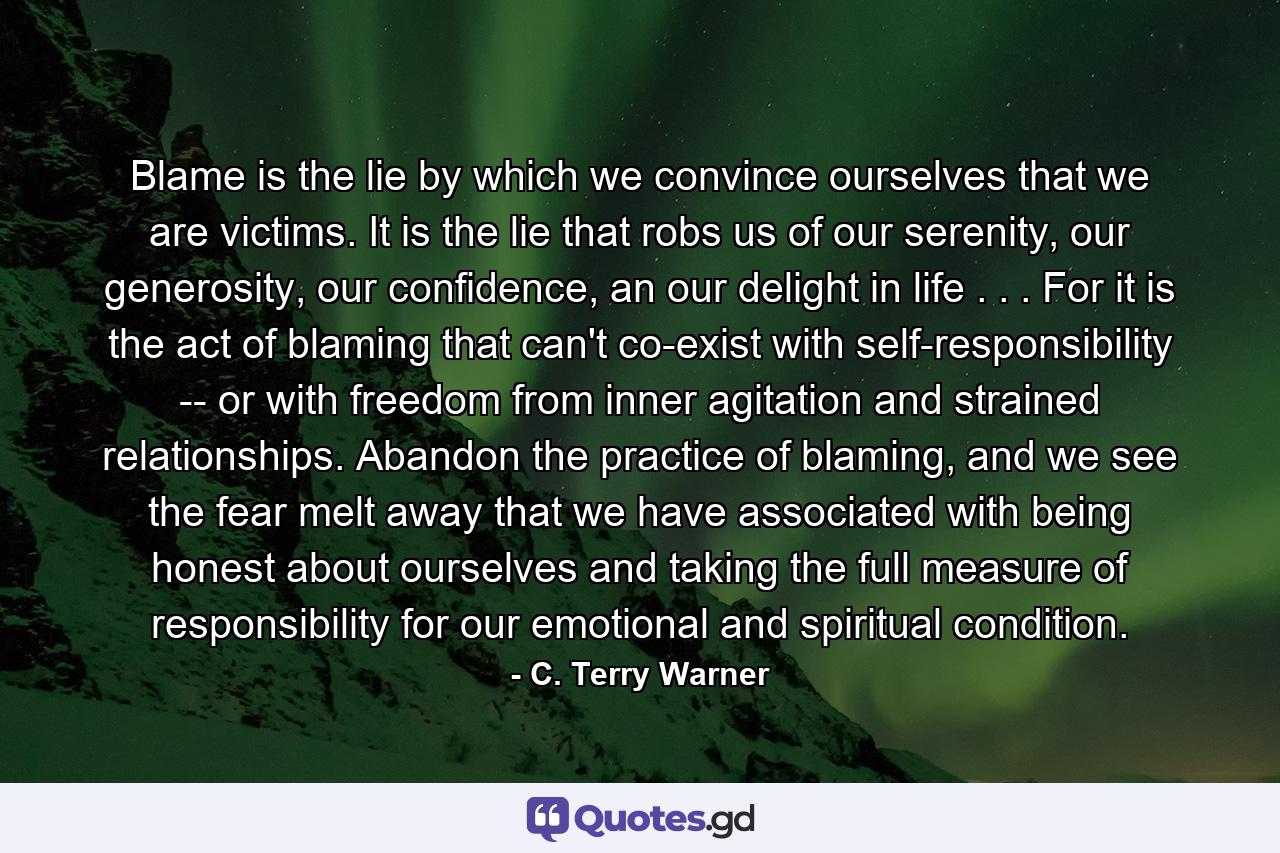 Blame is the lie by which we convince ourselves that we are victims. It is the lie that robs us of our serenity, our generosity, our confidence, an our delight in life . . . For it is the act of blaming that can't co-exist with self-responsibility -- or with freedom from inner agitation and strained relationships. Abandon the practice of blaming, and we see the fear melt away that we have associated with being honest about ourselves and taking the full measure of responsibility for our emotional and spiritual condition. - Quote by C. Terry Warner