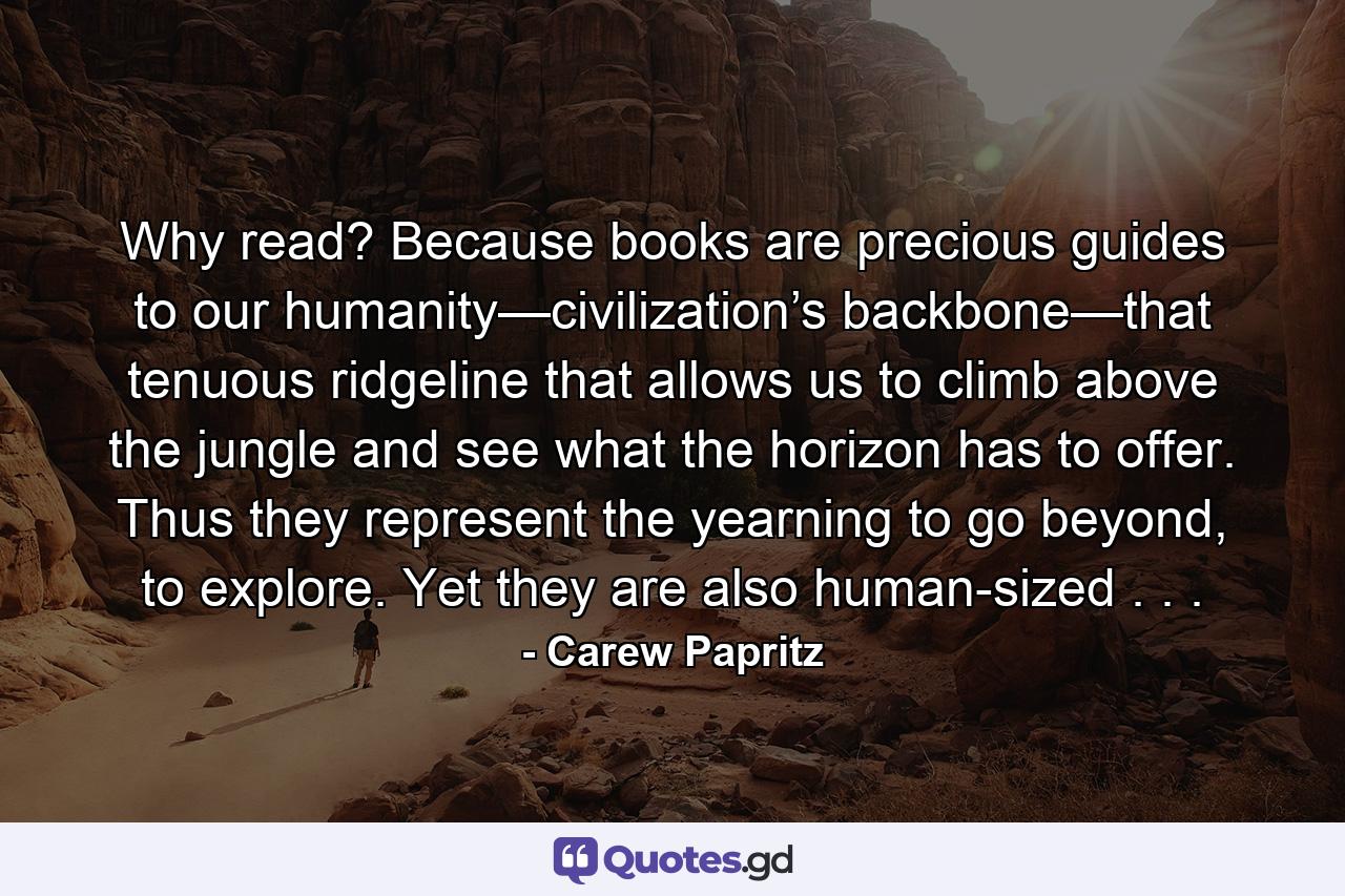 Why read? Because books are precious guides to our humanity—civilization’s backbone—that tenuous ridgeline that allows us to climb above the jungle and see what the horizon has to offer. Thus they represent the yearning to go beyond, to explore. Yet they are also human-sized . . . - Quote by Carew Papritz