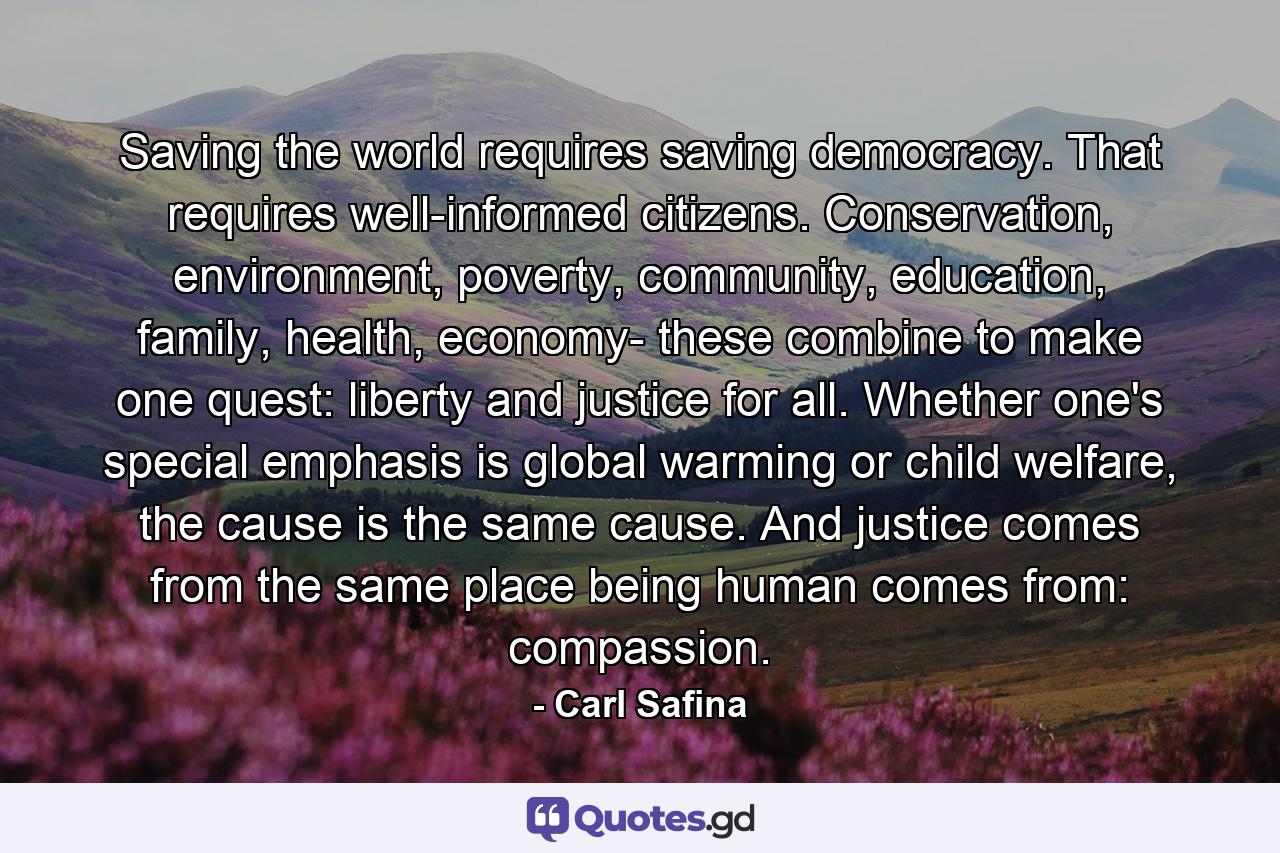 Saving the world requires saving democracy. That requires well-informed citizens. Conservation, environment, poverty, community, education, family, health, economy- these combine to make one quest: liberty and justice for all. Whether one's special emphasis is global warming or child welfare, the cause is the same cause. And justice comes from the same place being human comes from: compassion. - Quote by Carl Safina