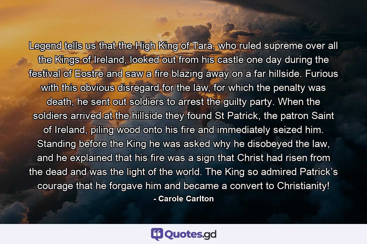 Legend tells us that the High King of Tara, who ruled supreme over all the Kings of Ireland, looked out from his castle one day during the festival of Eostre and saw a fire blazing away on a far hillside. Furious with this obvious disregard for the law, for which the penalty was death, he sent out soldiers to arrest the guilty party. When the soldiers arrived at the hillside they found St Patrick, the patron Saint of Ireland, piling wood onto his fire and immediately seized him. Standing before the King he was asked why he disobeyed the law, and he explained that his fire was a sign that Christ had risen from the dead and was the light of the world. The King so admired Patrick’s courage that he forgave him and became a convert to Christianity! - Quote by Carole Carlton