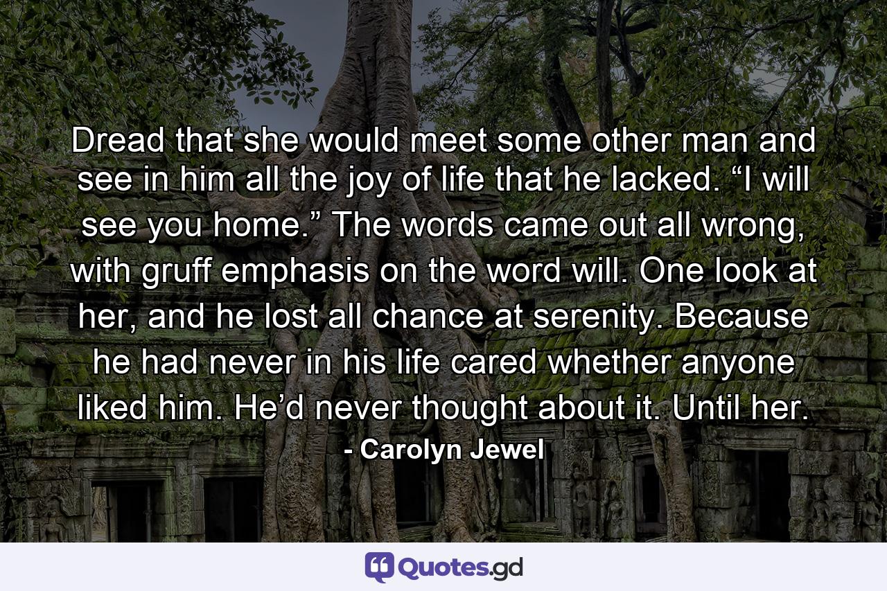 Dread that she would meet some other man and see in him all the joy of life that he lacked. “I will see you home.” The words came out all wrong, with gruff emphasis on the word will. One look at her, and he lost all chance at serenity. Because he had never in his life cared whether anyone liked him. He’d never thought about it. Until her. - Quote by Carolyn Jewel