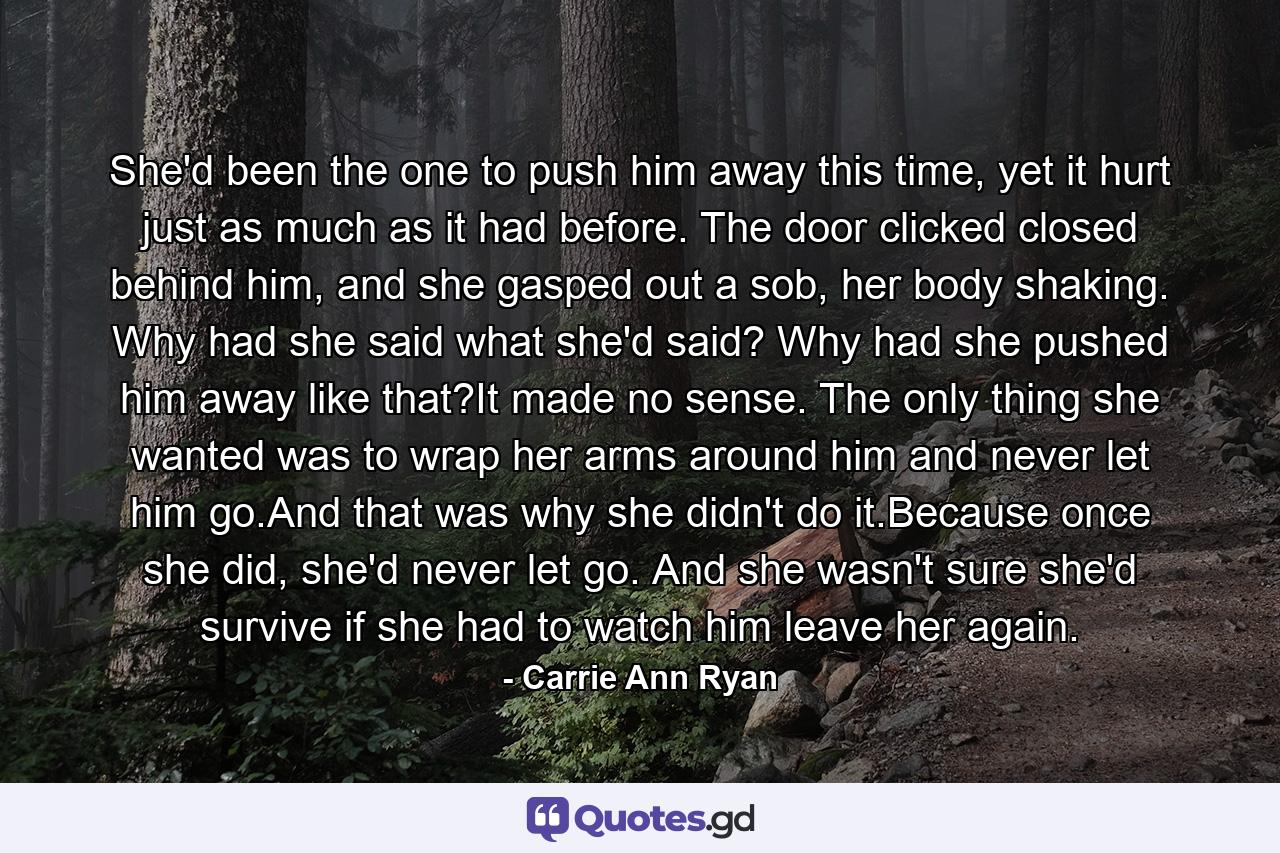 She'd been the one to push him away this time, yet it hurt just as much as it had before. The door clicked closed behind him, and she gasped out a sob, her body shaking. Why had she said what she'd said? Why had she pushed him away like that?It made no sense. The only thing she wanted was to wrap her arms around him and never let him go.And that was why she didn't do it.Because once she did, she'd never let go. And she wasn't sure she'd survive if she had to watch him leave her again. - Quote by Carrie Ann Ryan