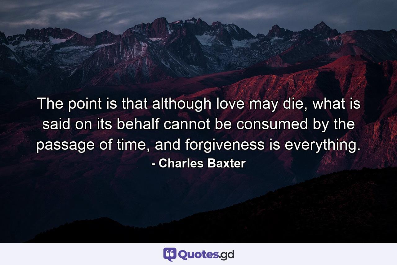 The point is that although love may die, what is said on its behalf cannot be consumed by the passage of time, and forgiveness is everything. - Quote by Charles Baxter