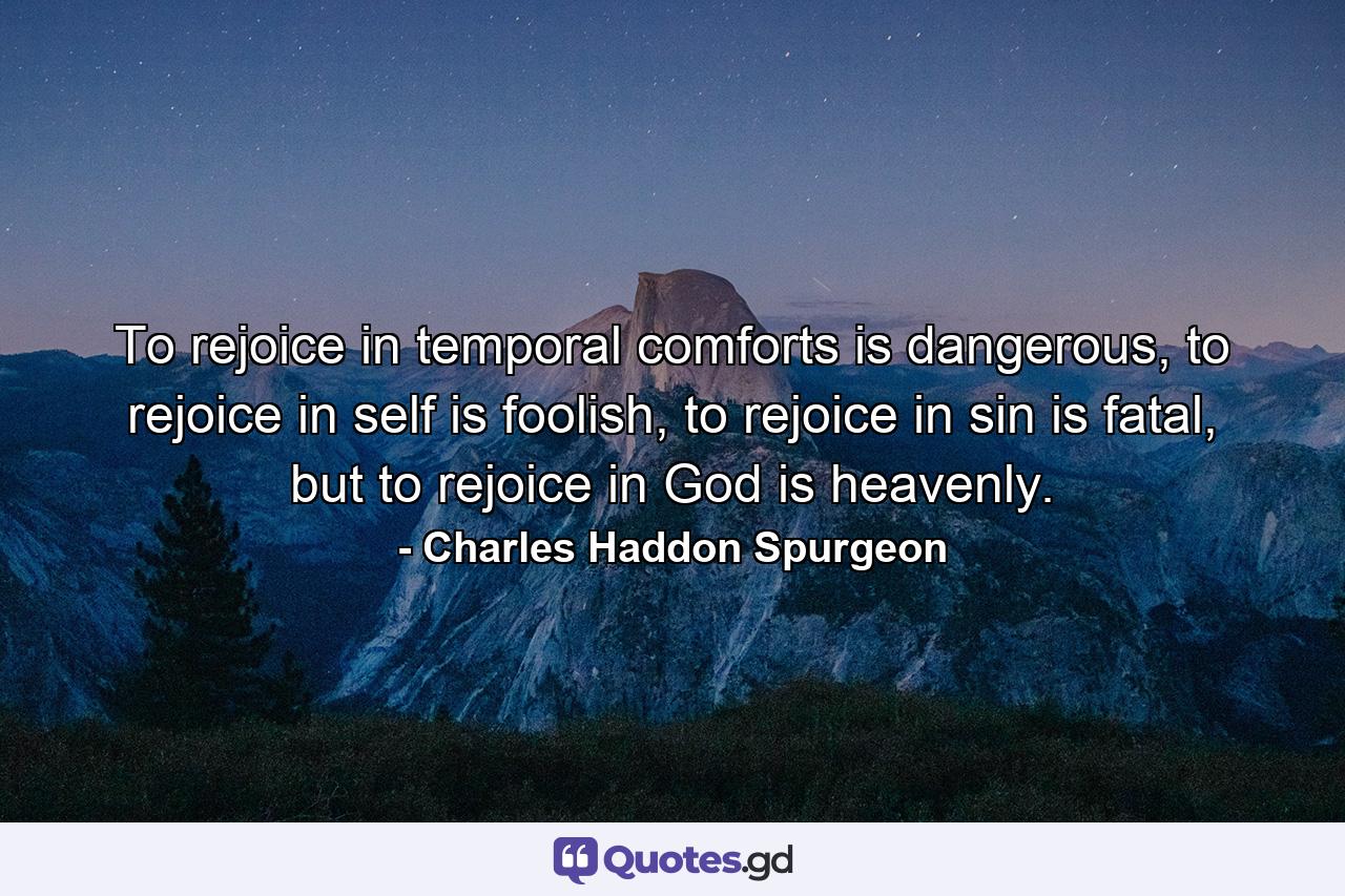 To rejoice in temporal comforts is dangerous, to rejoice in self is foolish, to rejoice in sin is fatal, but to rejoice in God is heavenly. - Quote by Charles Haddon Spurgeon