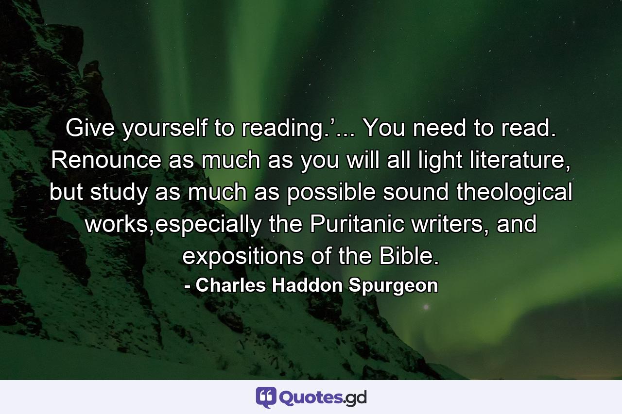 Give yourself to reading.’... You need to read. Renounce as much as you will all light literature, but study as much as possible sound theological works,especially the Puritanic writers, and expositions of the Bible. - Quote by Charles Haddon Spurgeon