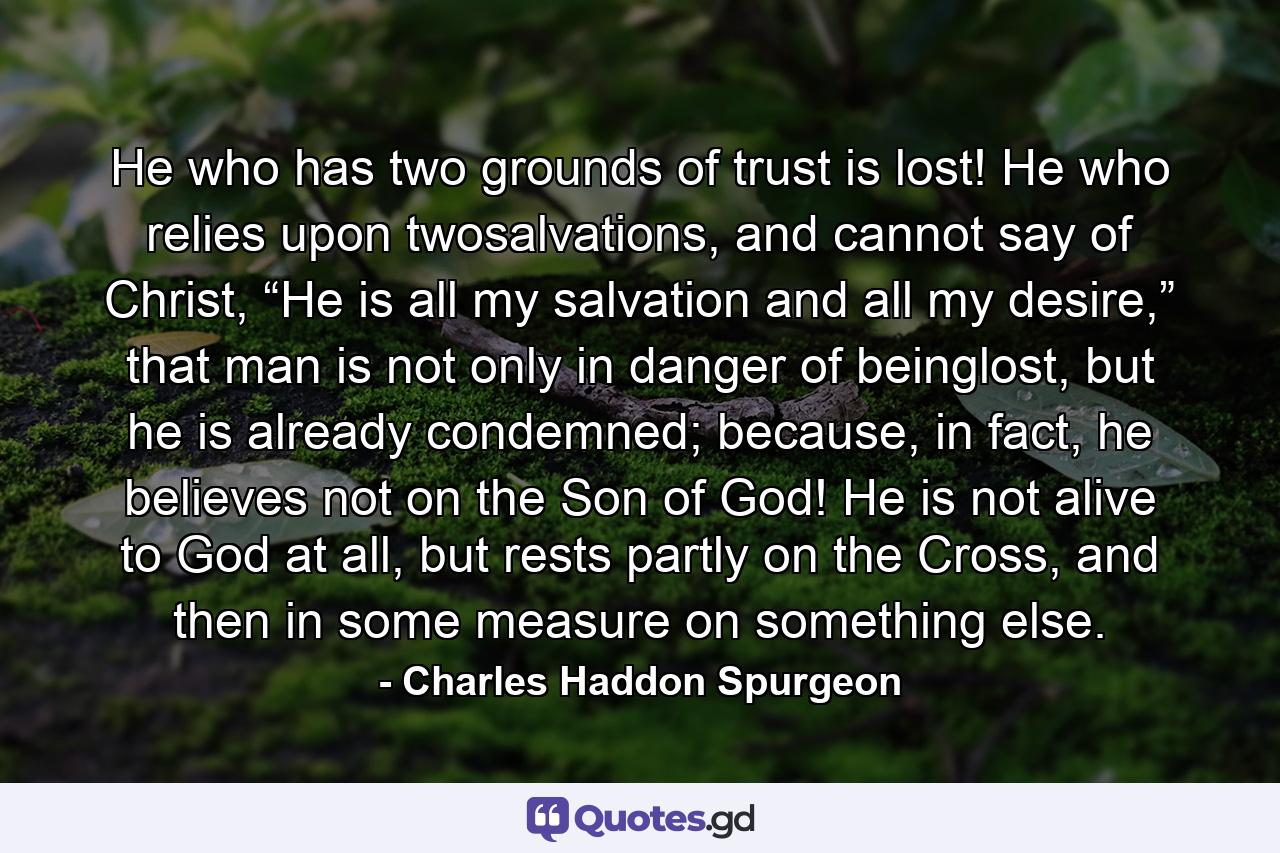 He who has two grounds of trust is lost! He who relies upon twosalvations, and cannot say of Christ, “He is all my salvation and all my desire,” that man is not only in danger of beinglost, but he is already condemned; because, in fact, he believes not on the Son of God! He is not alive to God at all, but rests partly on the Cross, and then in some measure on something else. - Quote by Charles Haddon Spurgeon