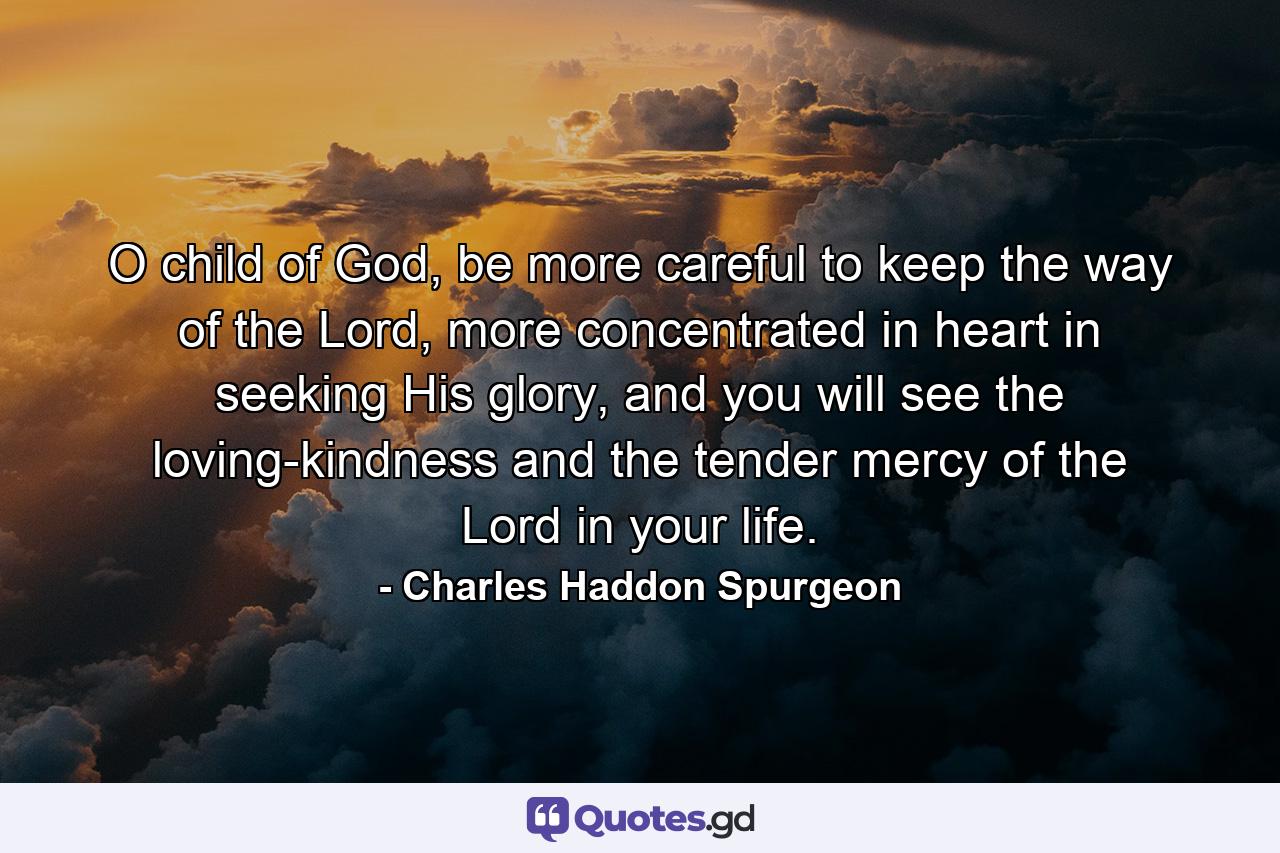 O child of God, be more careful to keep the way of the Lord, more concentrated in heart in seeking His glory, and you will see the loving-kindness and the tender mercy of the Lord in your life. - Quote by Charles Haddon Spurgeon